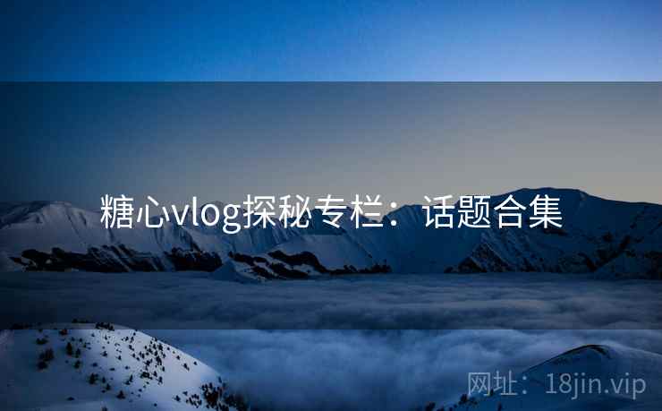 糖心vlog探秘专栏:话题合集