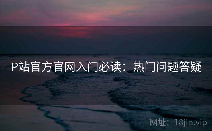 P站官方官网入门必读：热门问题答疑